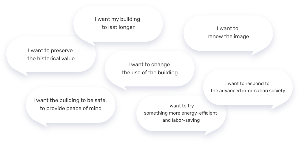 I want my building to last longer. I want to renew the image. I want to preserve the historical value. I want to change the use of the building. I want to respond to the advanced information society. I want the building to be safe, to provide peace of mind. I want to try something more energy-efficient and labor-saving.